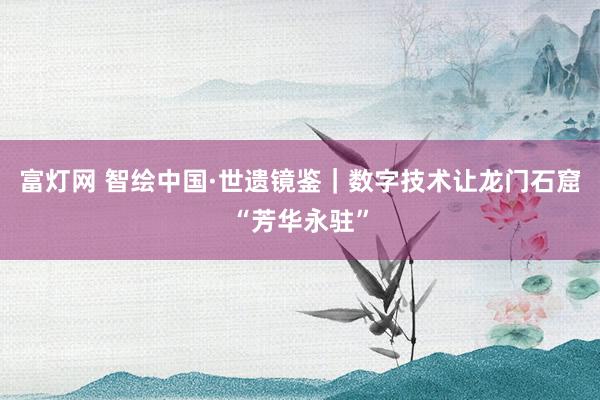 富灯网 智绘中国·世遗镜鉴｜数字技术让龙门石窟“芳华永驻”