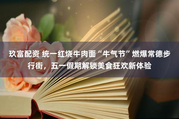 玖富配资 统一红烧牛肉面“牛气节”燃爆常德步行街,五一假期解锁美食狂欢新体验