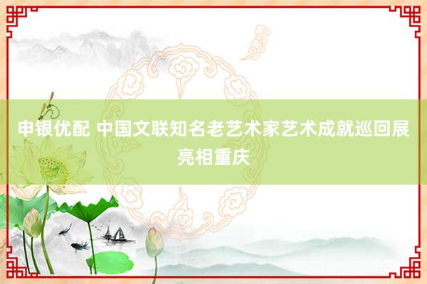 申银优配 中国文联知名老艺术家艺术成就巡回展亮相重庆