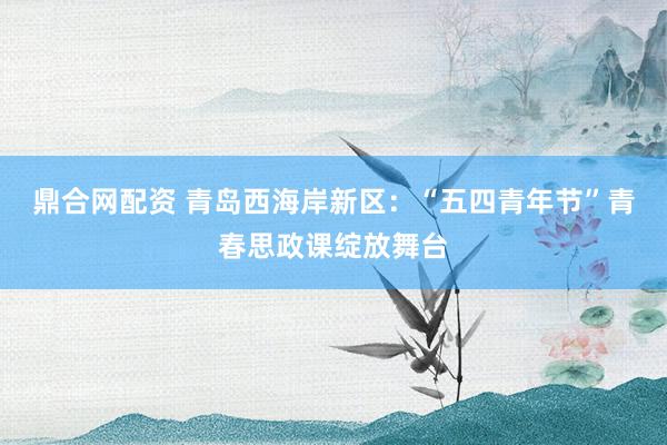 鼎合网配资 青岛西海岸新区：“五四青年节”青春思政课绽放舞台