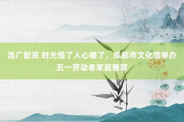 浩广配资 时光慢了人心暖了，成都市文化馆举办五一劳动者家庭雅聚