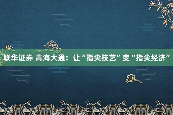 联华证券 青海大通：让“指尖技艺”变“指尖经济”