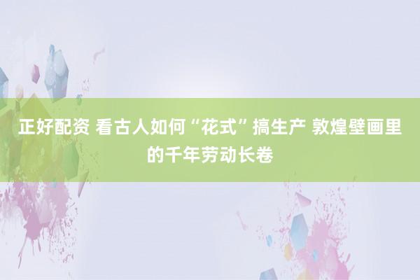 正好配资 看古人如何“花式”搞生产 敦煌壁画里的千年劳动长卷