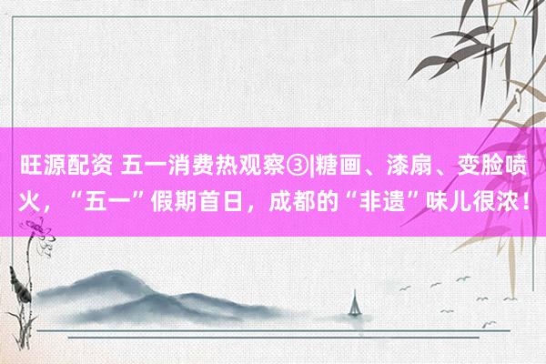 旺源配资 五一消费热观察③|糖画、漆扇、变脸喷火，“五一”假期首日，成都的“非遗”味儿很浓！
