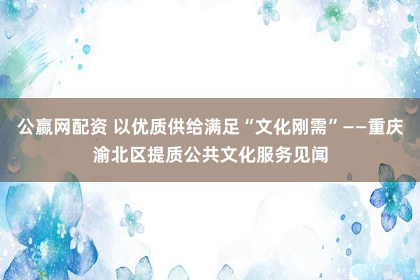 公赢网配资 以优质供给满足“文化刚需”——重庆渝北区提质公共文化服务见闻