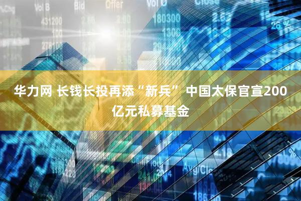 华力网 长钱长投再添“新兵” 中国太保官宣200亿元私募基金