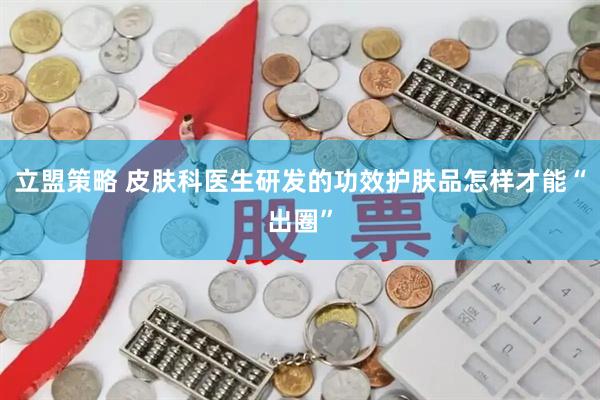立盟策略 皮肤科医生研发的功效护肤品怎样才能“出圈”