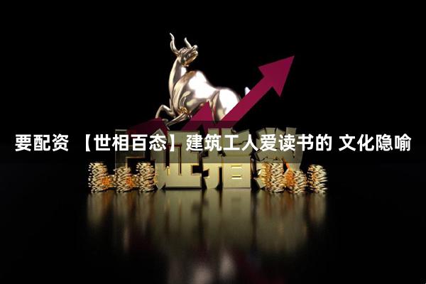 要配资 【世相百态】建筑工人爱读书的 文化隐喻