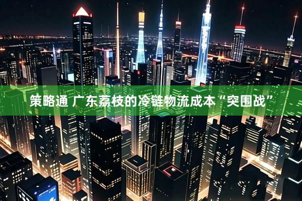 策略通 广东荔枝的冷链物流成本“突围战”