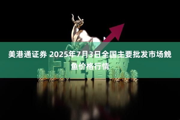 美港通证券 2025年7月3日全国主要批发市场鮸鱼价格行情