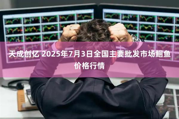 天成创亿 2025年7月3日全国主要批发市场鮰鱼价格行情