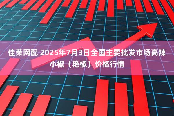 佳荣网配 2025年7月3日全国主要批发市场高辣小椒（艳椒）价格行情