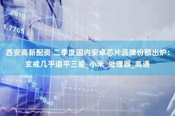 西安高新配资 二季度国内安卓芯片品牌份额出炉：玄戒几乎追平三星_小米_处理器_高通
