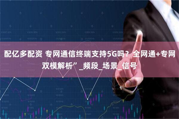 配亿多配资 专网通信终端支持5G吗？全网通+专网双模解析”_频段_场景_信号
