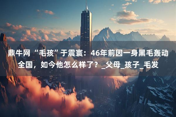 鼎牛网 “毛孩”于震寰：46年前因一身黑毛轰动全国，如今他怎么样了？_父母_孩子_毛发