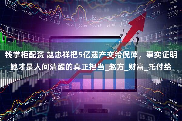 钱掌柜配资 赵忠祥把5亿遗产交给倪萍，事实证明她才是人间清醒的真正担当_赵方_财富_托付给