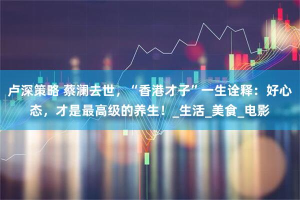 卢深策略 蔡澜去世，“香港才子”一生诠释：好心态，才是最高级的养生！_生活_美食_电影