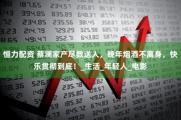 恒力配资 蔡澜家产尽数送人，晚年烟酒不离身，快乐贯彻到底！_生活_年轻人_电影