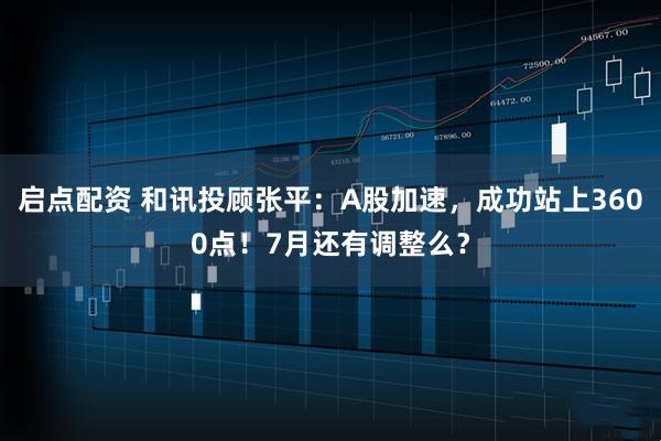 启点配资 和讯投顾张平：A股加速，成功站上3600点！7月还有调整么？