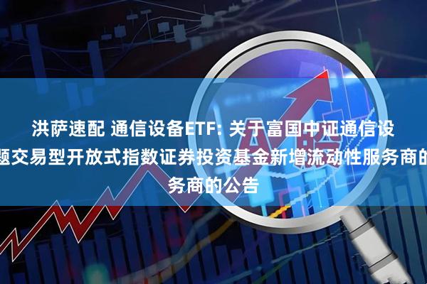 洪萨速配 通信设备ETF: 关于富国中证通信设备主题交易型开放式指数证券投资基金新增流动性服务商的公告