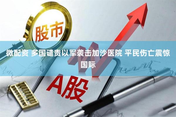 微配资 多国谴责以军袭击加沙医院 平民伤亡震惊国际