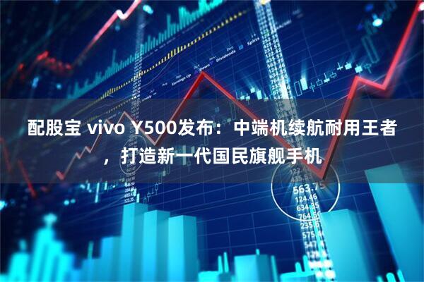 配股宝 vivo Y500发布：中端机续航耐用王者，打造新一代国民旗舰手机