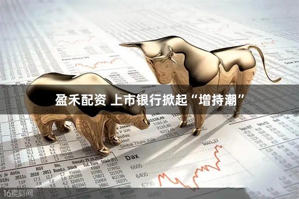 盈禾配资 上市银行掀起“增持潮”
