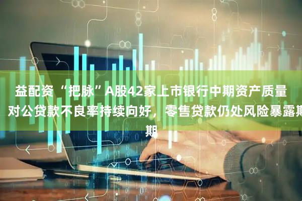 益配资 “把脉”A股42家上市银行中期资产质量：对公贷款不良率持续向好，零售贷款仍处风险暴露期