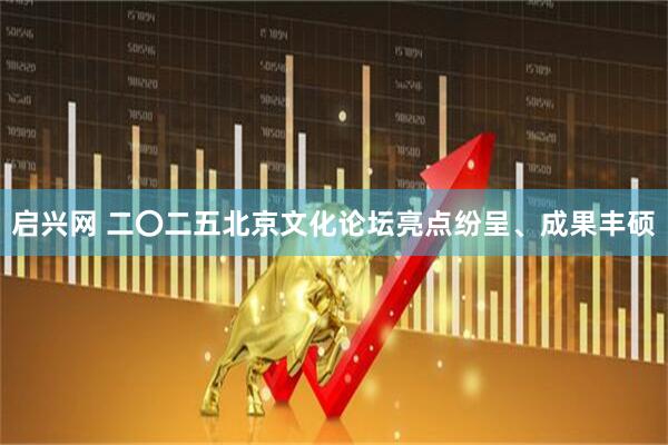 启兴网 二〇二五北京文化论坛亮点纷呈、成果丰硕