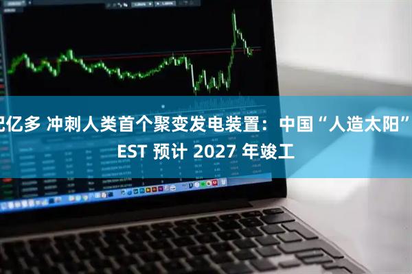 配亿多 冲刺人类首个聚变发电装置：中国“人造太阳”BEST 预计 2027 年竣工