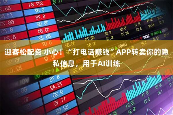 迎客松配资 小心!“打电话赚钱”APP转卖你的隐私信息,用于AI训练