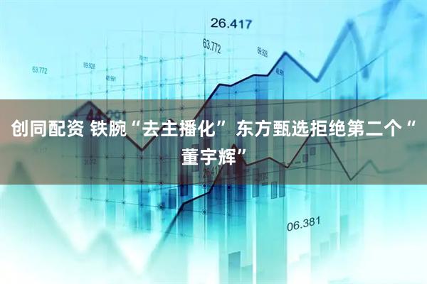 创同配资 铁腕“去主播化” 东方甄选拒绝第二个“董宇辉”